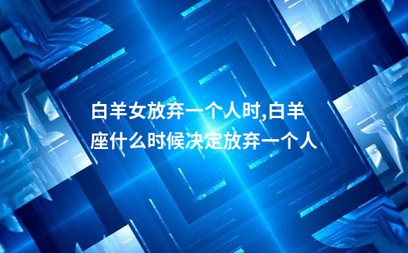 白羊女放弃一个人时,白羊座什么时候决定放弃一个人