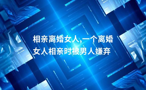 相亲离婚女人,一个离婚女人相亲时被男人嫌弃