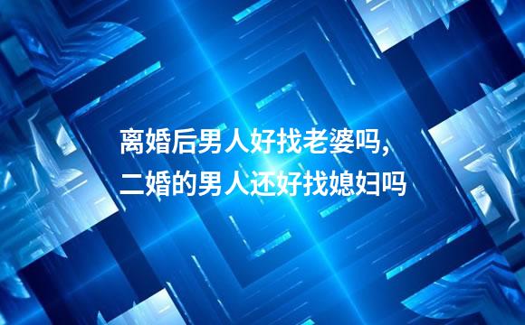 离婚后男人好找老婆吗,二婚的男人还好找媳妇吗