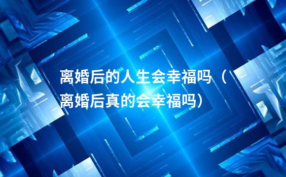离婚后的人生会幸福吗（离婚后真的会幸福吗）