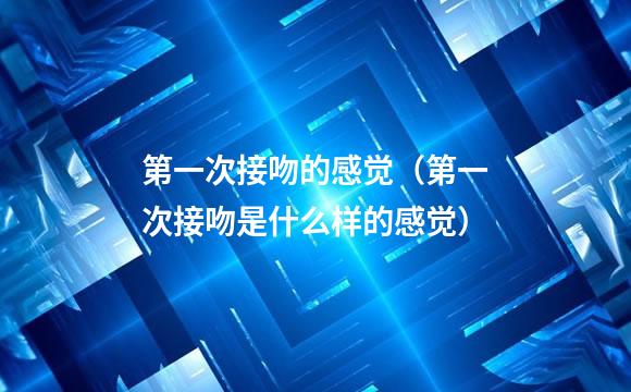 第一次接吻的感觉（第一次接吻是什么样的感觉）