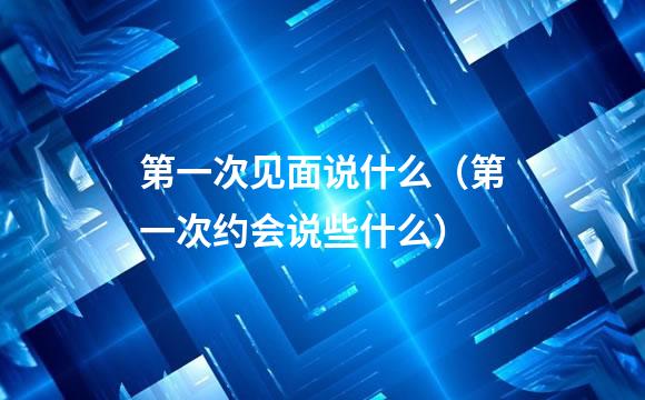 第一次见面说什么（第一次约会说些什么）
