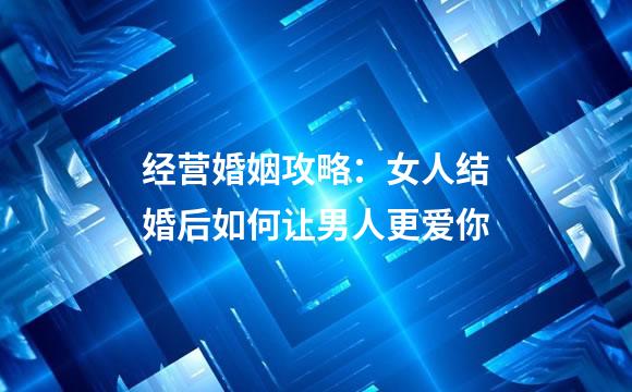经营婚姻攻略：女人结婚后如何让男人更爱你