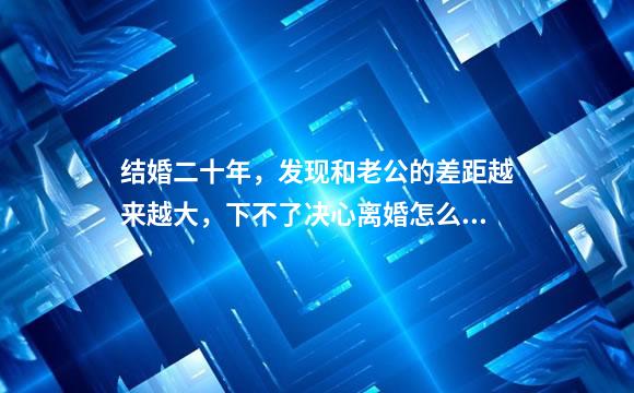 结婚二十年，发现和老公的差距越来越大，下不了决心离婚怎么办？