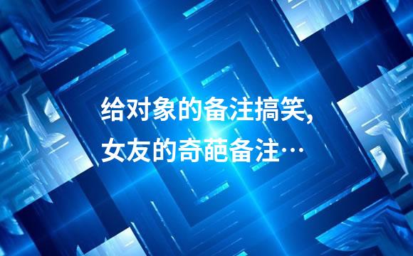 给对象的备注搞笑,女友的奇葩备注…