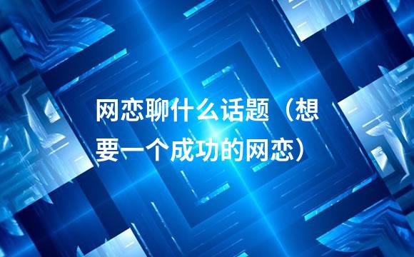 网恋聊什么话题（想要一个成功的网恋）