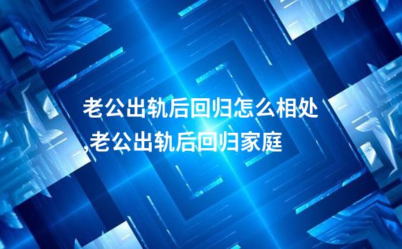 老公出轨后回归怎么相处,老公出轨后回归家庭
