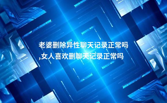 老婆删除异性聊天记录正常吗,女人喜欢删聊天记录正常吗