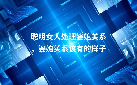 聪明女人处理婆媳关系，婆媳关系该有的样子