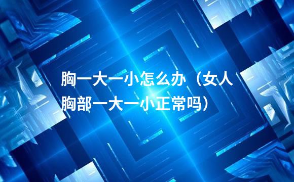 胸一大一小怎么办（女人胸部一大一小正常吗）