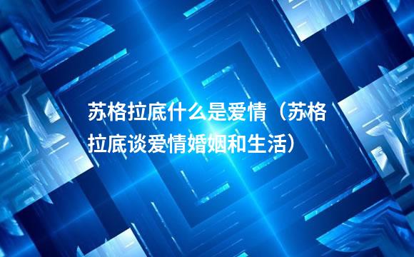 苏格拉底什么是爱情（苏格拉底谈爱情婚姻和生活）