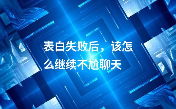 表白失败后，该怎么继续不尬聊天