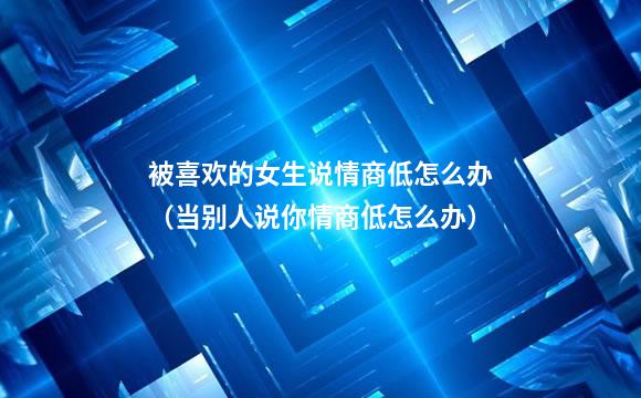 被喜欢的女生说情商低怎么办（当别人说你情商低怎么办）