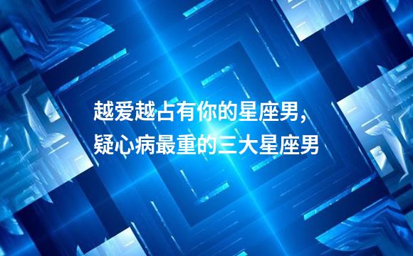 越爱越占有你的星座男,疑心病最重的三大星座男