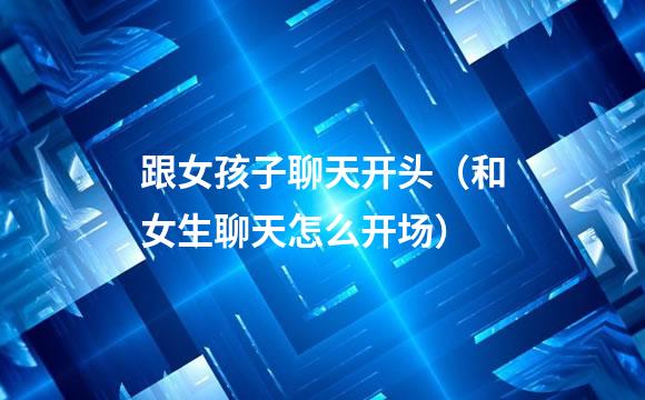 跟女孩子聊天开头（和女生聊天怎么开场）