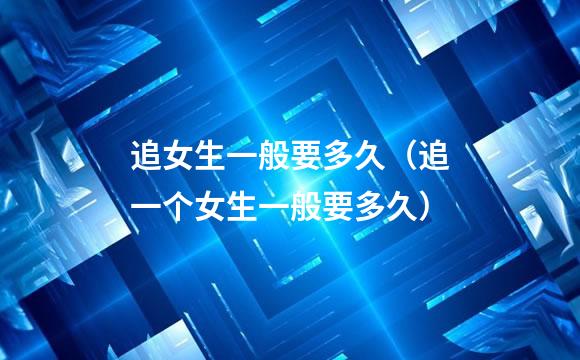 追女生一般要多久（追一个女生一般要多久）