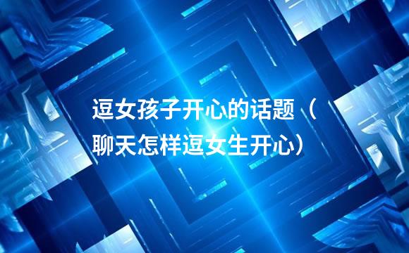 逗女孩子开心的话题（聊天怎样逗女生开心）
