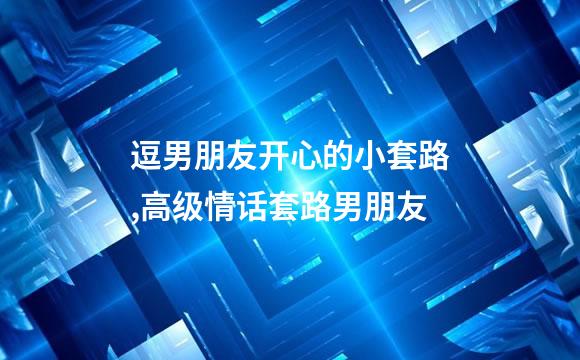 逗男朋友开心的小套路,高级情话套路男朋友