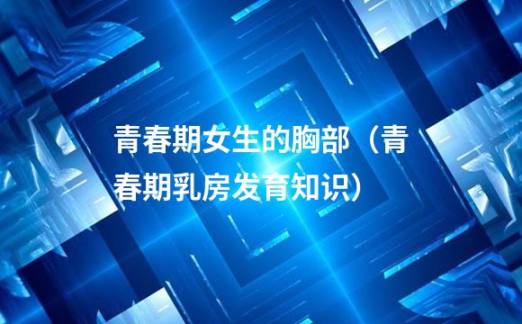 青春期女生的胸部（青春期乳房发育知识）