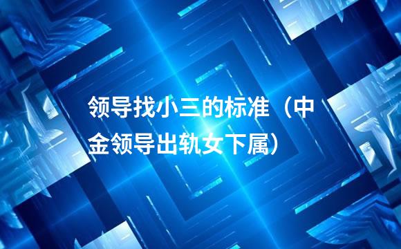 领导找小三的标准（中金领导出轨女下属）