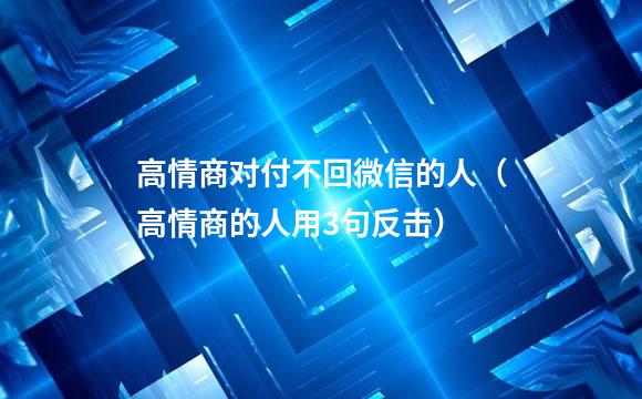 高情商对付不回微信的人（高情商的人用3句反击）